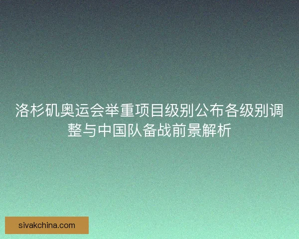 洛杉矶奥运会举重项目级别公布各级别调整与中国队备战前景解析