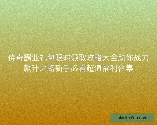 传奇霸业礼包限时领取攻略大全助你战力飙升之路新手必看超值福利合集