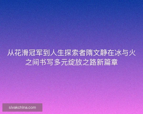 从花滑冠军到人生探索者隋文静在冰与火之间书写多元绽放之路新篇章