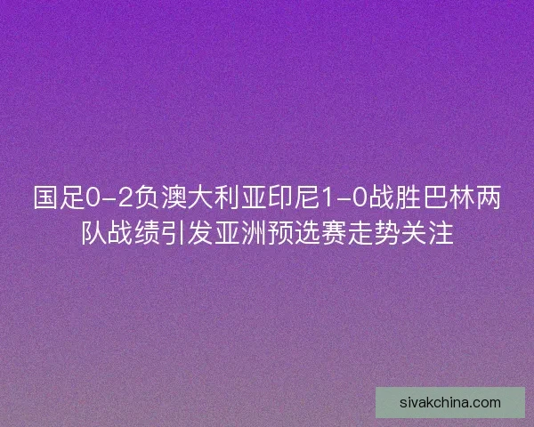 国足0-2负澳大利亚印尼1-0战胜巴林两队战绩引发亚洲预选赛走势关注