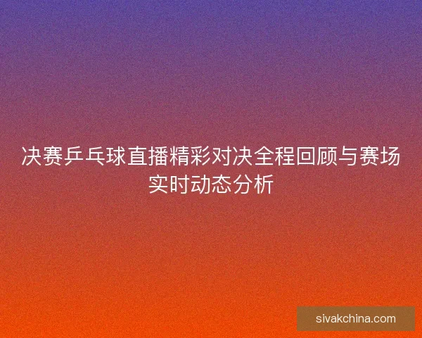 决赛乒乓球直播精彩对决全程回顾与赛场实时动态分析