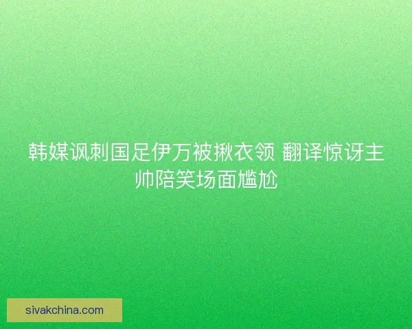 韩媒讽刺国足伊万被揪衣领 翻译惊讶主帅陪笑场面尴尬