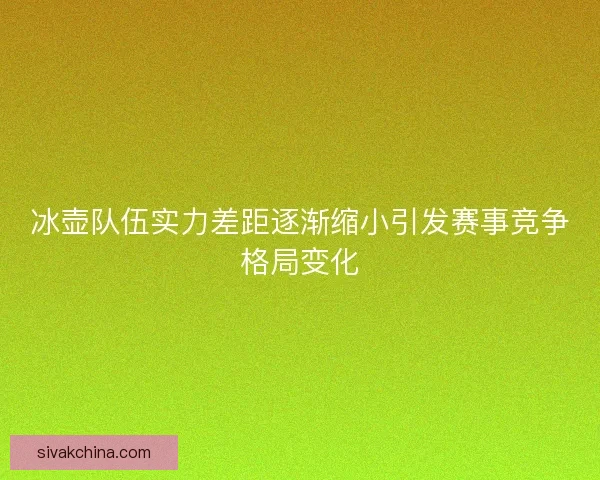 冰壶队伍实力差距逐渐缩小引发赛事竞争格局变化