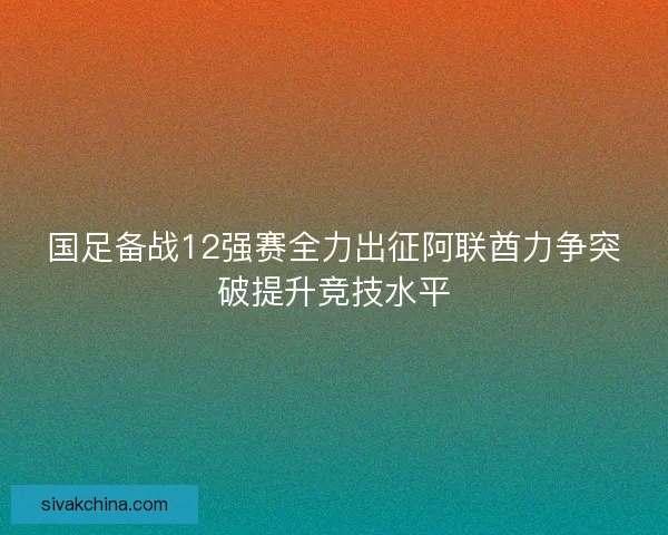 国足备战12强赛全力出征阿联酋力争突破提升竞技水平