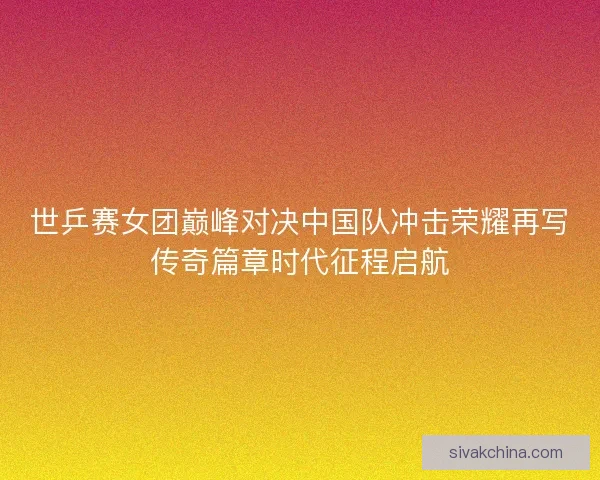 世乒赛女团巅峰对决中国队冲击荣耀再写传奇篇章时代征程启航