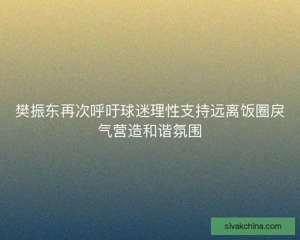 樊振东再次呼吁球迷理性支持远离饭圈戾气营造和谐氛围