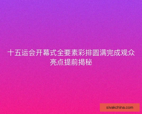 十五运会开幕式全要素彩排圆满完成观众亮点提前揭秘