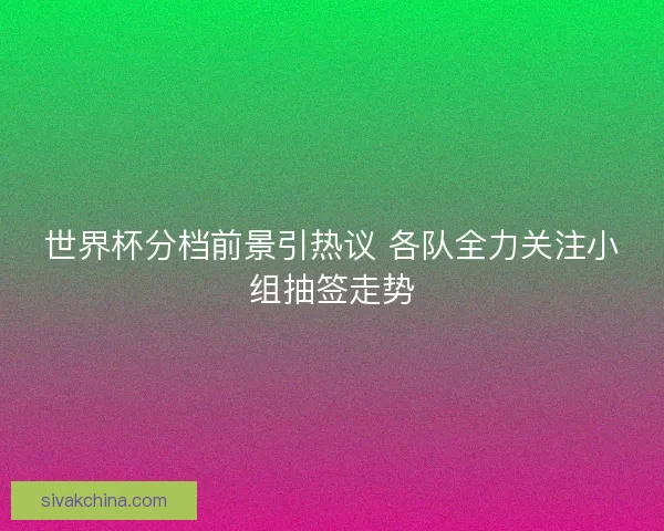 世界杯分档前景引热议 各队全力关注小组抽签走势