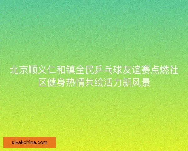 北京顺义仁和镇全民乒乓球友谊赛点燃社区健身热情共绘活力新风景