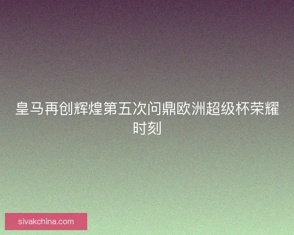 皇马再创辉煌第五次问鼎欧洲超级杯荣耀时刻