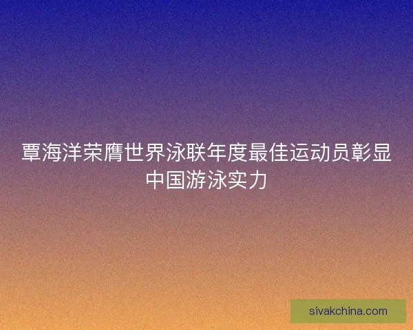 覃海洋荣膺世界泳联年度最佳运动员彰显中国游泳实力