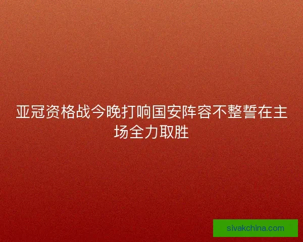 亚冠资格战今晚打响国安阵容不整誓在主场全力取胜