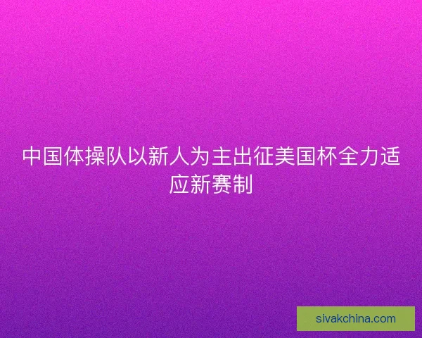 中国体操队以新人为主出征美国杯全力适应新赛制