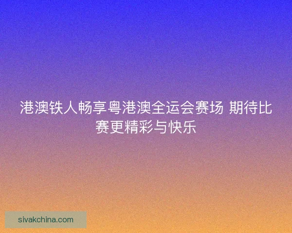 港澳铁人畅享粤港澳全运会赛场 期待比赛更精彩与快乐