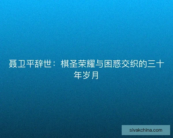 聂卫平辞世：棋圣荣耀与困惑交织的三十年岁月