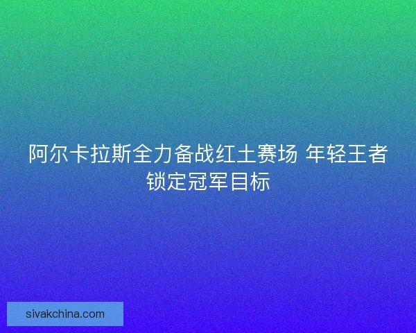 阿尔卡拉斯全力备战红土赛场 年轻王者锁定冠军目标